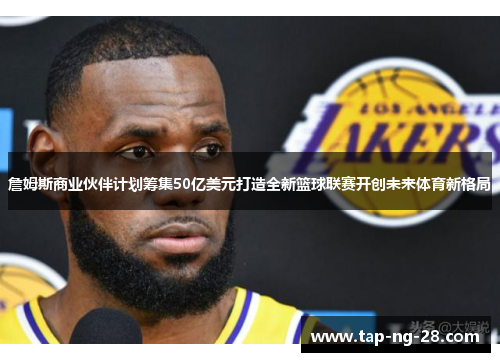 詹姆斯商业伙伴计划筹集50亿美元打造全新篮球联赛开创未来体育新格局