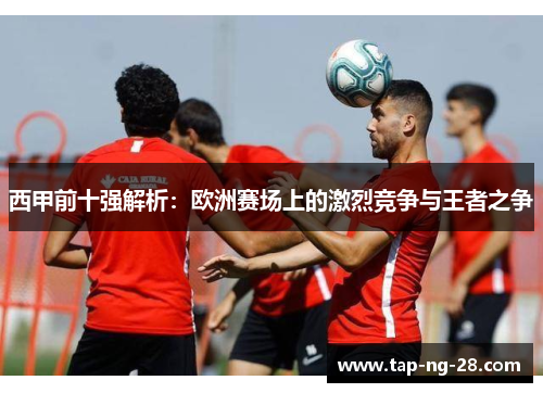 西甲前十强解析：欧洲赛场上的激烈竞争与王者之争
