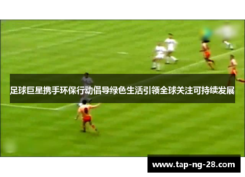 足球巨星携手环保行动倡导绿色生活引领全球关注可持续发展 足球巨星携手环保行动倡导绿色生活引领全球关注可持续发展