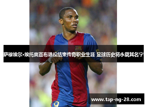 萨穆埃尔·埃托奥宣布退役结束传奇职业生涯 足球历史将永载其名字