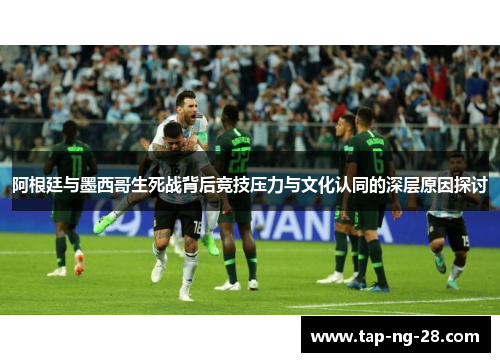 阿根廷与墨西哥生死战背后竞技压力与文化认同的深层原因探讨