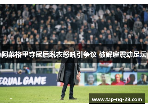 阿莱格里夺冠后脱衣怒吼引争议 被解雇震动足坛